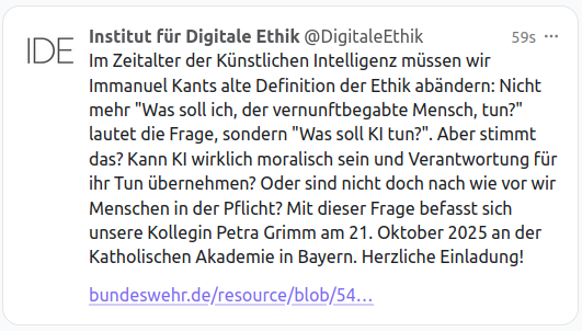 Screenshot eines Post mit folgendem Text: Im Zeitalter der Künstlichen Intelligenz müssen wir Immanuel Kants alte Definition der Ethik abändern: Nicht mehr "Was soll ich, der vernunftbegabte Mensch, tun?" lautet die Frage, sondern "Was soll KI tun?". Aber stimmt das? Kann KI wirklich moralisch sein und Verantwortung für ihr Tun übernehmen? Oder sind nicht doch nach wie vor wir Menschen in der Pflicht? Mit dieser Frage befasst sich unsere Kollegin Petra Grimm am 21. Oktober 2025 an der Katholisc…