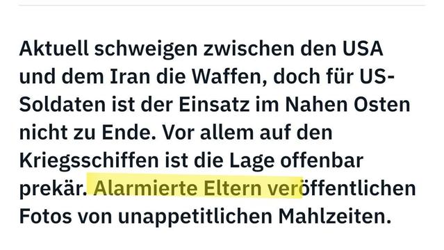 Screenshot mit dem Text
Aktuell schweigen zwischen den USA und dem Iran die Waffen, doch für US-Soldaten ist der Einsatz im Nahen Osten nicht zu Ende. Vor allem auf den Kriegsschiffen ist die Lage offenbar prekär. Alarmierte Eltern veröffentlichen Fotos von unappetitlichen Mahlzeiten.
