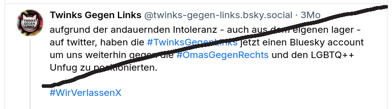 Screenhsot eines Posts bei bluesky des Account "Twinks Gegen Links" mit dem Text: 
aufgrund der andauernden Intoleranz - auch aus dem eigenen lager - auf twitter, haben die #TwinksGegenLinks jetzt einen Bluesky account um uns weiterhin gegen die #OmasGegenRechts und den LGBTQ++ Unfug zu positionierten.
#WirVerlassenX
Der Screenshot ist mit einem schwarzen Strich markiert/durchgestrichen